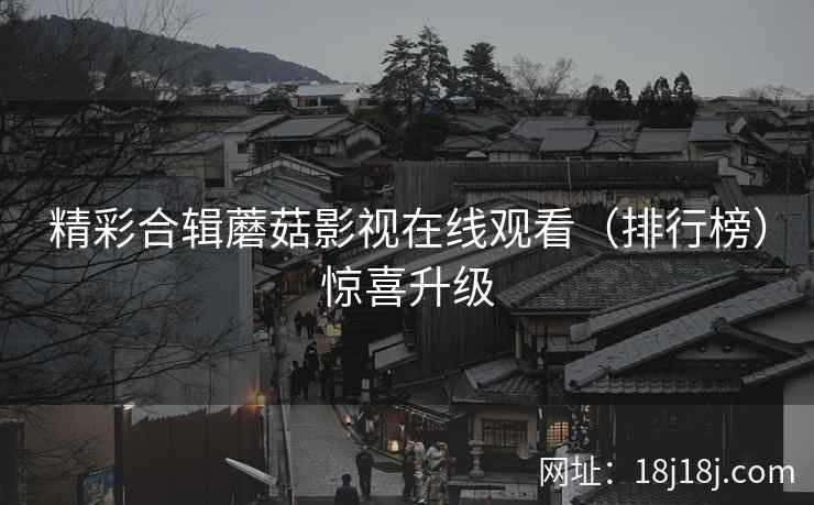 精彩合辑蘑菇影视在线观看（排行榜）惊喜升级