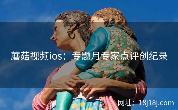 蘑菇视频ios：专题月专家点评创纪录