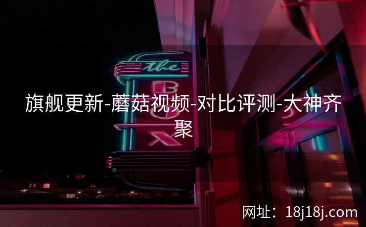 旗舰更新-蘑菇视频-对比评测-大神齐聚