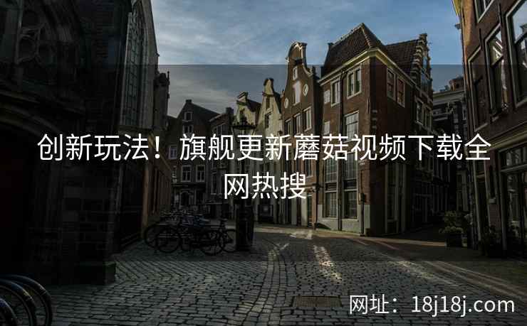 创新玩法！旗舰更新蘑菇视频下载全网热搜  第1张