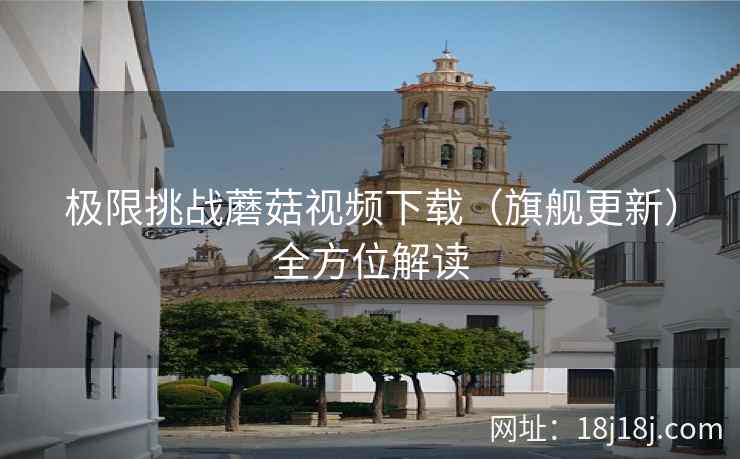 极限挑战蘑菇视频下载（旗舰更新）全方位解读