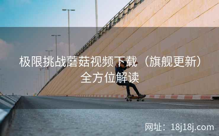 极限挑战蘑菇视频下载（旗舰更新）全方位解读
