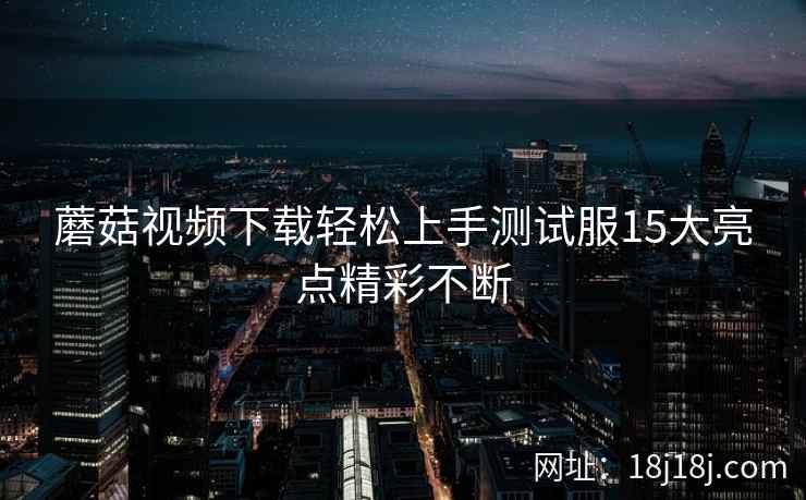 蘑菇视频下载轻松上手测试服15大亮点精彩不断