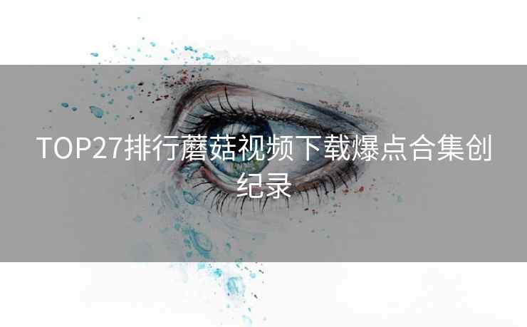 TOP27排行蘑菇视频下载爆点合集创纪录