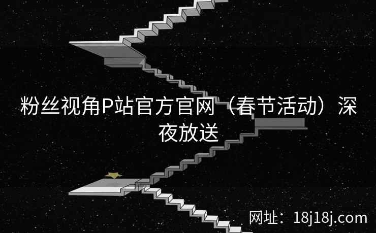 粉丝视角P站官方官网（春节活动）深夜放送