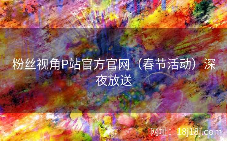 粉丝视角P站官方官网（春节活动）深夜放送