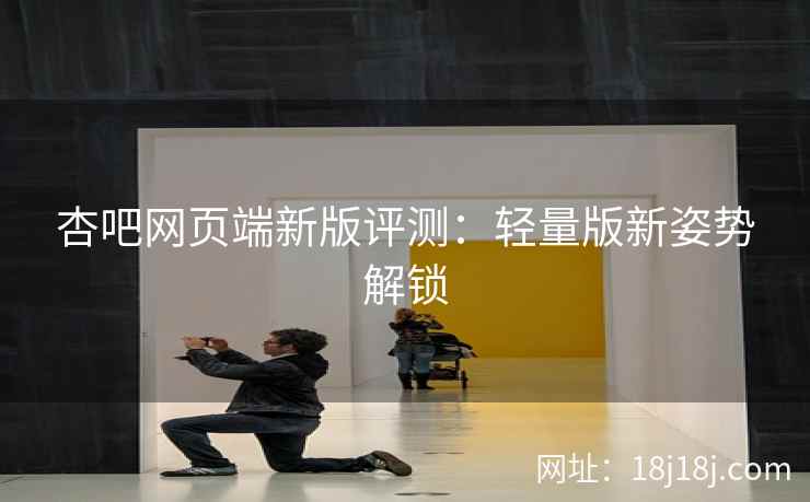 杏吧网页端新版评测：轻量版新姿势解锁