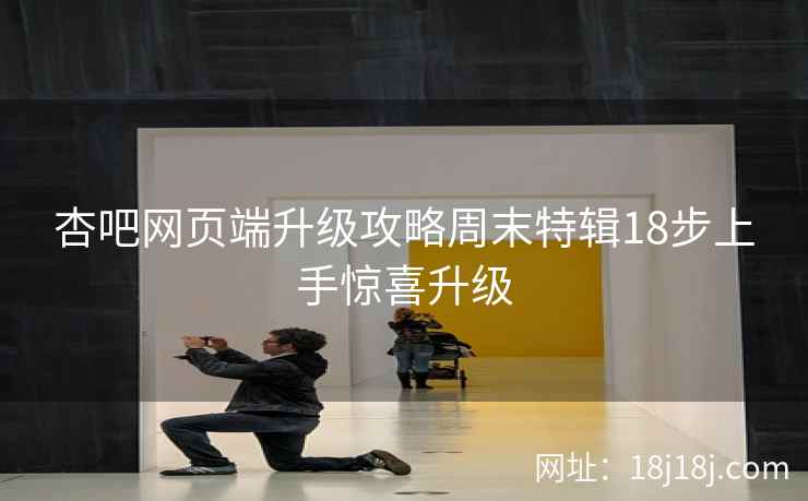 杏吧网页端升级攻略周末特辑18步上手惊喜升级