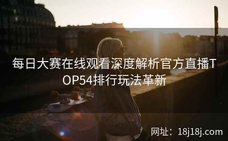 每日大赛在线观看深度解析官方直播TOP54排行玩法革新