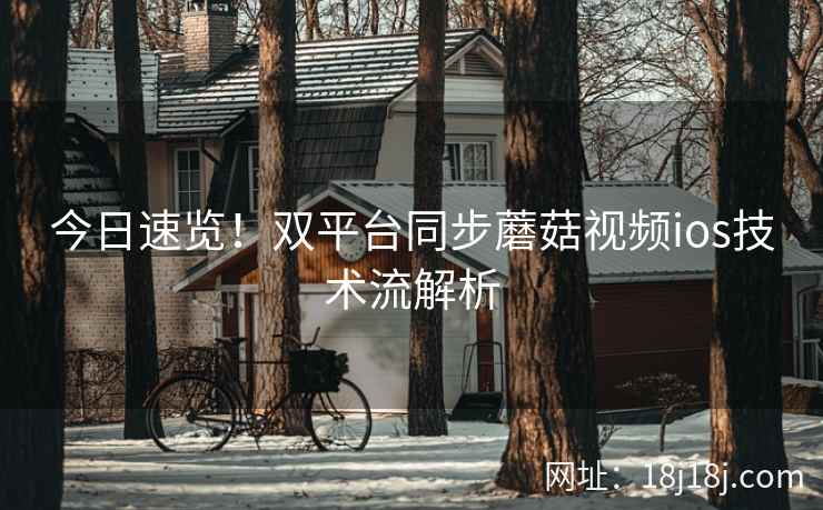今日速览！双平台同步蘑菇视频ios技术流解析