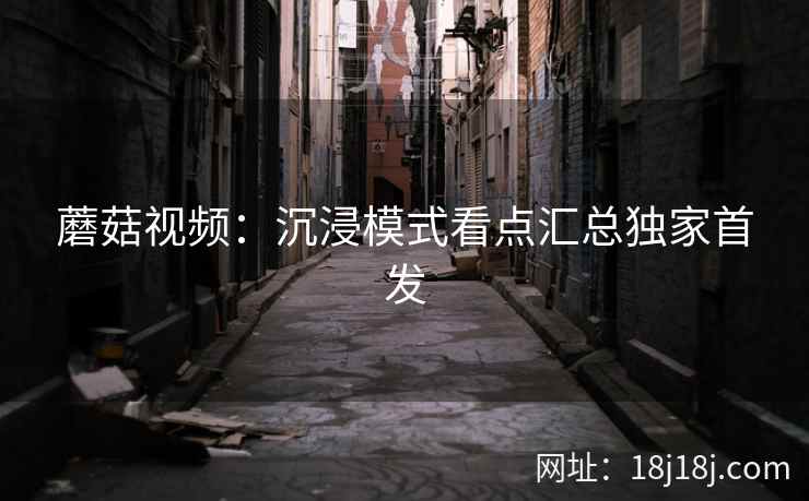 蘑菇视频：沉浸模式看点汇总独家首发