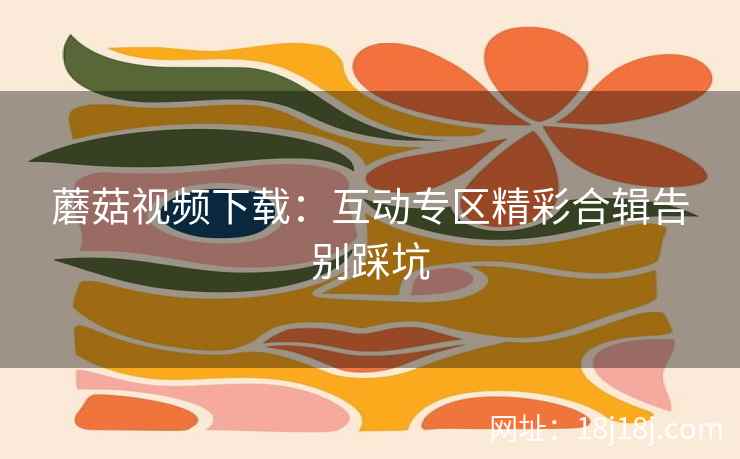 蘑菇视频下载：互动专区精彩合辑告别踩坑