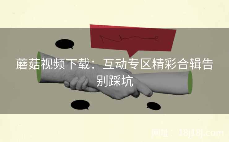 蘑菇视频下载：互动专区精彩合辑告别踩坑
