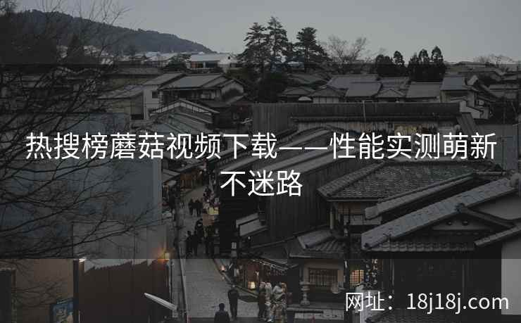 热搜榜蘑菇视频下载——性能实测萌新不迷路