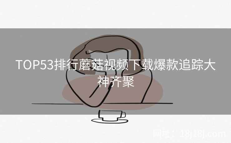 TOP53排行蘑菇视频下载爆款追踪大神齐聚