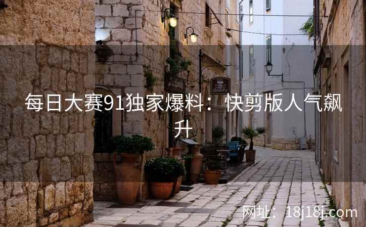 每日大赛91独家爆料：快剪版人气飙升