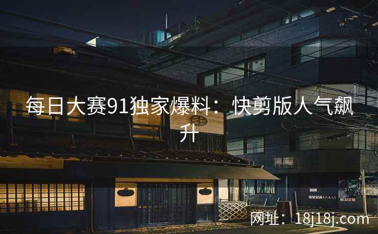 每日大赛91独家爆料：快剪版人气飙升