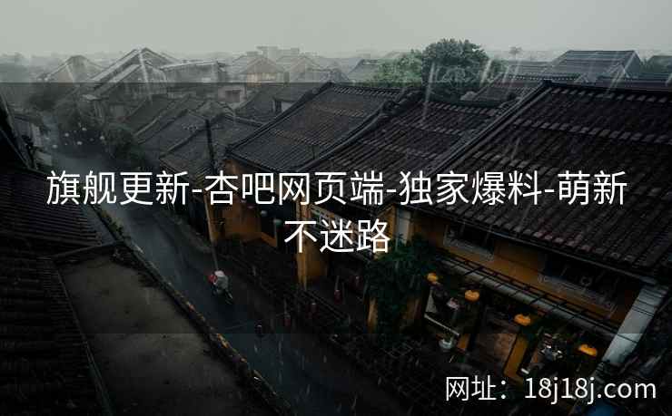 旗舰更新-杏吧网页端-独家爆料-萌新不迷路