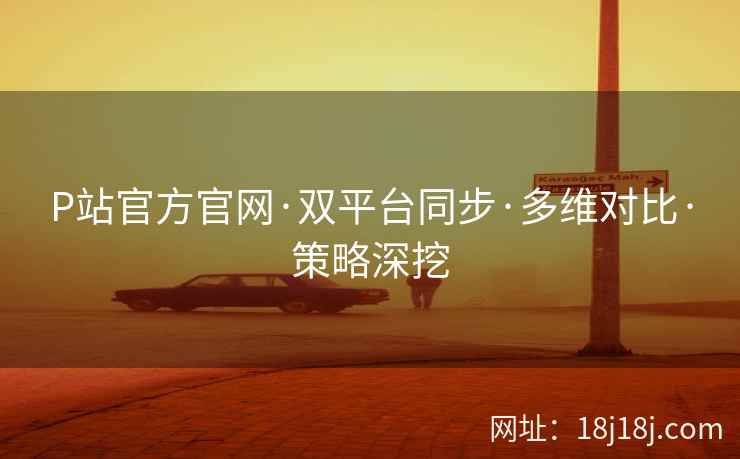 P站官方官网·双平台同步·多维对比·策略深挖