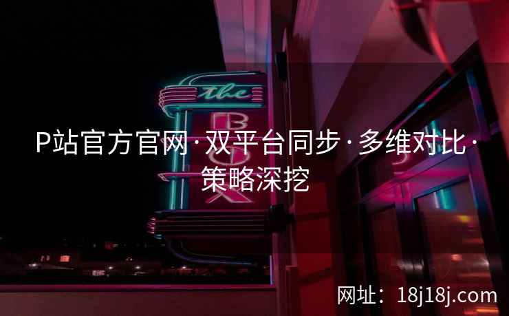 P站官方官网·双平台同步·多维对比·策略深挖