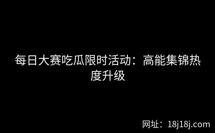 每日大赛吃瓜限时活动：高能集锦热度升级