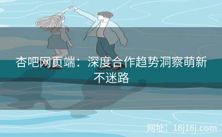杏吧网页端：深度合作趋势洞察萌新不迷路