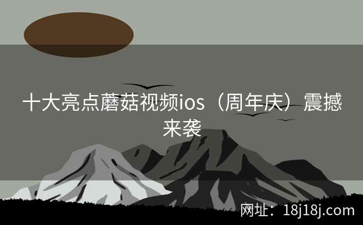 十大亮点蘑菇视频ios（周年庆）震撼来袭