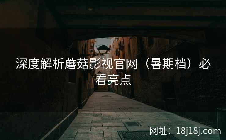 深度解析蘑菇影视官网（暑期档）必看亮点