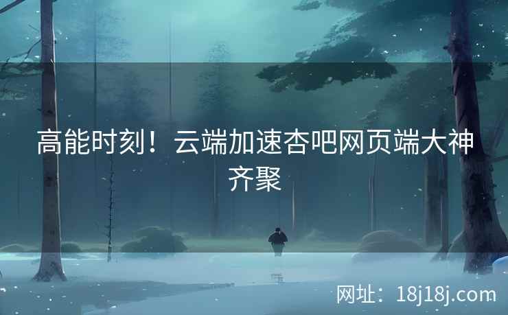 高能时刻！云端加速杏吧网页端大神齐聚