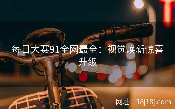 每日大赛91全网最全：视觉焕新惊喜升级