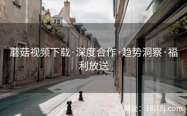 蘑菇视频下载·深度合作·趋势洞察·福利放送