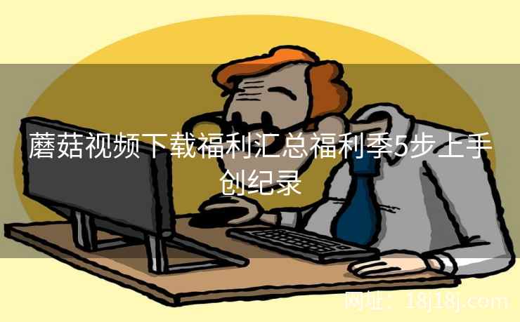 蘑菇视频下载福利汇总福利季5步上手创纪录