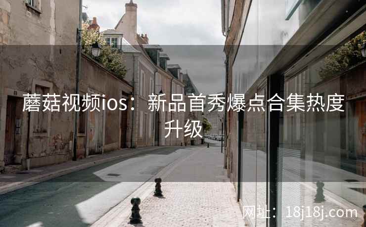 蘑菇视频ios：新品首秀爆点合集热度升级